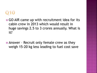  GO AIR came up with recruitment idea for its
cabin crew in 2013 which would result in
huge savings 2.5 to 3 crores annually. What is
it?
 Answer – Recruit only female crew as they
weigh 15-20 kg less leading to fuel cost save
 