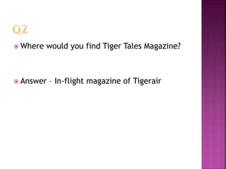 Where would you find Tiger Tales Magazine?
 Answer – In-flight magazine of Tigerair
 