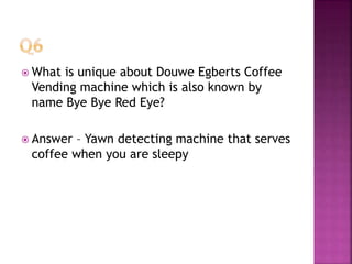  What is unique about Douwe Egberts Coffee
Vending machine which is also known by
name Bye Bye Red Eye?
 Answer – Yawn detecting machine that serves
coffee when you are sleepy
 