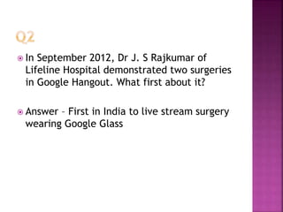  In September 2012, Dr J. S Rajkumar of
Lifeline Hospital demonstrated two surgeries
in Google Hangout. What first about it?
 Answer – First in India to live stream surgery
wearing Google Glass
 