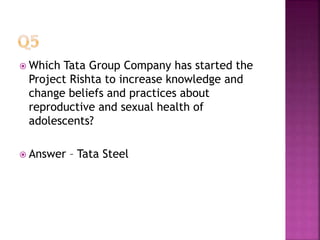  Which Tata Group Company has started the
Project Rishta to increase knowledge and
change beliefs and practices about
reproductive and sexual health of
adolescents?
 Answer – Tata Steel
 