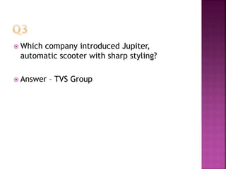  Which company introduced Jupiter,
automatic scooter with sharp styling?
 Answer – TVS Group
 