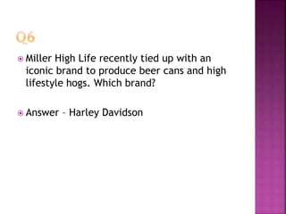  Miller High Life recently tied up with an
iconic brand to produce beer cans and high
lifestyle hogs. Which brand?
 Answer – Harley Davidson
 