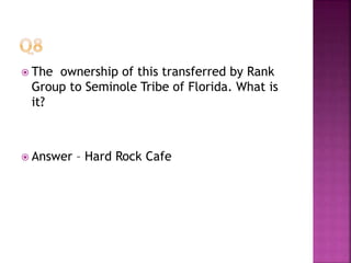  The ownership of this transferred by Rank
Group to Seminole Tribe of Florida. What is
it?
 Answer – Hard Rock Cafe
 