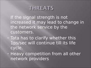  If the signal strength is not
  increased it may lead to change in
  the network service by the
  customers.
 Tata has to clarify whether this
  1ps/sec will continue till its life
  cycle.
 Heavy competition from all other

  network providers
 