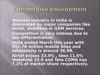 •   Telecom industry in India is
    dominated by major companies like
    Airtel, Vodafone in GSM services.
•   Competition is very intense due to
    low differentiation.
•   India ended March this year with
    391.76 million mobile lines and
    teledensity is around 36.98.
•   Airtel enjoys 33.9% , Idea 11.6%
    Vodafone 19.6 and Tata CDMA has
    7.2% of market share respectively.
 