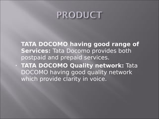    TATA DOCOMO having good range of
    Services: Tata Docomo provides both
    postpaid and prepaid services.
   TATA DOCOMO Quality network: Tata
    DOCOMO having good quality network
    which provide clarity in voice.
 