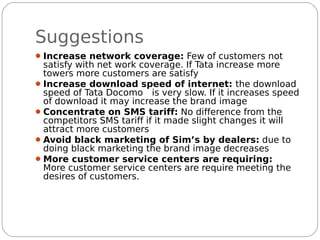 Suggestions
 Increase network coverage: Few of customers not
  satisfy with net work coverage. If Tata increase more
  towers more customers are satisfy
 Increase download speed of internet: the download
  speed of Tata Docomo is very slow. If it increases speed
  of download it may increase the brand image
 Concentrate on SMS tariff: No difference from the
  competitors SMS tariff if it made slight changes it will
  attract more customers
 Avoid black marketing of Sim’s by dealers: due to
  doing black marketing the brand image decreases
 More customer service centers are requiring:
  More customer service centers are require meeting the
  desires of customers.
 