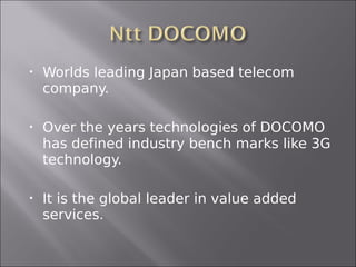    Worlds leading Japan based telecom
    company.

   Over the years technologies of DOCOMO
    has defined industry bench marks like 3G
    technology.

   It is the global leader in value added
    services.
 