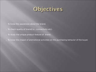   To know the awareness about the brand.


   To check quality of brand(i.e., connectivity etc).


   To study the unique product feature of brand.


   To know the impact of promotional activities on the purchasing behavior of the buyer.
 