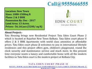Location: New Town
Sizes: 1080-1500sq ft
Plans: 2 & 3 BHK
Possession By: Dec - 2017
Land Area: 13 Acres.
Prices:- 56.16Lacs (5200/ sq ft)
About Project:Tata Housing brings new Residential Project Tata Eden Court Phase 2
which is located at Rajarhat New Town Kolkata. Tata Eden court phase II
offers 2 & 3 BHK Apartments with world class amenities at affordable
prices. Tata Eden court phase 2 welcomes to you in international lifestyle
residences and this project offers gym, children’s playground, round the
clock security and maintenance service and much more. In this present
time everyone wants a luxury and comfortable home with all the modern
facilities so Tata Eden court is the modern project at Kolkata City.
TATA E D E N C O U R T P H A S E I I
H T T P : / / W W W. A L L C H E C K D E A L S . C O M / P R O J E C T - TATA - E D E N - C O U R T- P H A S E - 2 -

 
