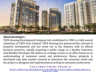 About Developer:TATA Housing Development Company Ltd. established in 1984 is a fully owned
subsidiary of TATA Sons Limited. TATA Housing has pioneered the concept of
property development and has stood out in the industry with its ethical
business practices, rapidly acquiring a public image as a Quality Conscious
And Reliable Developer. We believe in creating a home or an office based on an
understanding of consumer needs and preferences. Hence, property is
developed only after market research to determine the consumer needs and
the project is designed and implemented according to consumer preferences.
TATA E D E N C O U R T P H A S E I I
H T T P : / / W W W. A L L C H E C K D E A L S . C O M / P R O J E C T - TATA - E D E N - C O U R T- P H A S E - 2 -

 