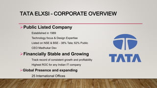 TATA ELXSI – CORPORATE OVERVIEW
Public Listed Company
Established in 1989
Technology focus & Design Expertise
Listed on NSE & BSE - 38% Tata; 62% Public
CEO Madhukar Dev
Financially Stable and Growing
Track record of consistent growth and profitability
Highest ROC for any Indian IT company
Global Presence and expanding
25 International Offices
 