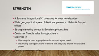 STRENGTH
A Systems Integration (SI) company for over two decades
Wide geographical spread & National presence : Sales & Support
offices
Strong marketing tie-ups & Excellent product line
Customer friendly sales & support team
Expertise in
• Choosing the most appropriate solution match your needs
• Optimizing user applications to ensure that they fully exploit the available
power
One stop solution partner
 