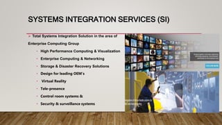 SYSTEMS INTEGRATION SERVICES (SI)
 Total Systems Integration Solution in the area of
Enterprise Computing Group
• High Performance Computing & Visualization
• Enterprise Computing & Networking
• Storage & Disaster Recovery Solutions
• Design for leading OEM’s
• Virtual Reality
• Tele-presence
• Control room systems &
• Security & surveillance systems
 