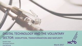 DIGITAL TECHNOLOGY AND THE VOLUNTARY
SECTOR: DISRUPTION, TRANSFORMATION AND MATURITY
Gareth Lloyd
Veronique Jochum
Lisa Hornung March 2017
 