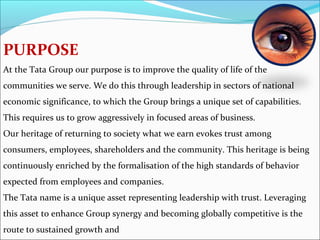 PURPOSE
At the Tata Group our purpose is to improve the quality of life of the
communities we serve. We do this through leadership in sectors of national
economic significance, to which the Group brings a unique set of capabilities.
This requires us to grow aggressively in focused areas of business.
Our heritage of returning to society what we earn evokes trust among
consumers, employees, shareholders and the community. This heritage is being
continuously enriched by the formalisation of the high standards of behavior
expected from employees and companies.
The Tata name is a unique asset representing leadership with trust. Leveraging
this asset to enhance Group synergy and becoming globally competitive is the
route to sustained growth and
 