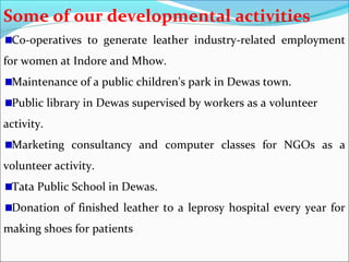 Some of our developmental activities
 Co-operatives to generate leather industry-related employment
for women at Indore and Mhow.
 Maintenance of a public children's park in Dewas town.
 Public library in Dewas supervised by workers as a volunteer
activity.
 Marketing consultancy and computer classes for NGOs as a
volunteer activity.
 Tata Public School in Dewas.
 Donation of finished leather to a leprosy hospital every year for
making shoes for patients
 