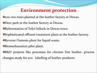 Environment protection
 200 000 trees planted at the leather factory at Dewas.
 Deer park at the leather factory at Dewas.
 Reforestation of Tekri hillock in Dewas town.
 Sophisticated effluent treatment plant at the leather factory.
 Reverse Osmosis plant for liquid waste.
 Biomethanation pilot plant.
 R&D projects like processes for chrome free leather, process
changes study for eco labelling of leather products
 