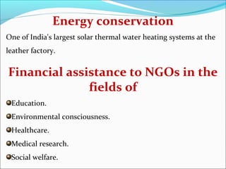 Energy conservation
One of India's largest solar thermal water heating systems at the
leather factory.


Financial assistance to NGOs in the
              fields of
 Education.
 Environmental consciousness.
 Healthcare.
 Medical research.
 Social welfare.
 