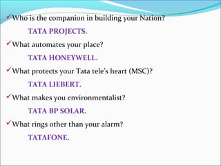Who is the companion in building your Nation?
      TATA PROJECTS.
What automates your place?
      TATA HONEYWELL.
What protects your Tata tele’s heart (MSC)?
      TATA LIEBERT.
What makes you environmentalist?
      TATA BP SOLAR.
What rings other than your alarm?
      TATAFONE.
 