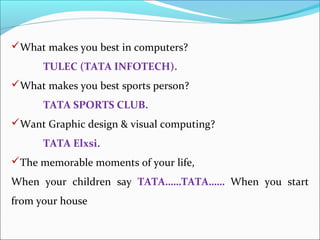 What makes you best in computers?
      TULEC (TATA INFOTECH).
What makes you best sports person?
      TATA SPORTS CLUB.
Want Graphic design & visual computing?
      TATA Elxsi.
The memorable moments of your life,
When your children say TATA……TATA…… When you start
from your house
 