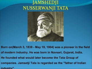 Born on(March 3, 1839 - May 19, 1904) was a pioneer in the field
of modern industry. He was born in Navsari, Gujarat, India.
He founded what would later become the Tata Group of
companies. Jamsetji Tata is regarded as the "father of Indian
 