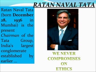 RATAN NAVAL TATA
Ratan Naval Tata
(born December
28,     1936     in
Mumbai) is the
present
Chairman of the
Tata        Group,
India's     largest
conglomerate
established     by
earlier ...
 