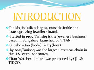 INTRODUCTION
Tanishq is India's largest, most desirable and
fastest growing jewellery brand.
 Started in 1995, Tanishq is the jewellery business
based in Bangalore launched by TITAN.
Tanishq – tan (body) , ishq (love).
 By 2001,Tanishq was the largest overseas chain in
the U.S. With 1200 stores.
Titan Watches Limited was promoted by QIL &
TIDCO.
 