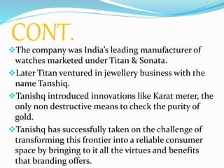 CONT.
The company was India’s leading manufacturer of
watches marketed under Titan & Sonata.
Later Titan ventured in jewellery business with the
name Tanshiq.
Tanishq introduced innovations like Karat meter, the
only non destructive means to check the purity of
gold.
Tanishq has successfully taken on the challenge of
transforming this frontier into a reliable consumer
space by bringing to it all the virtues and benefits
that branding offers.
 