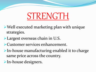 STRENGTH
Well executed marketing plan with unique
strategies.
Largest overseas chain in U.S.
Customer services enhancement.
In-house manufacturing enabled it to charge
same price across the country.
In-house designers.
 