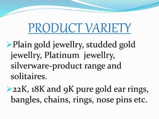 PRODUCT VARIETY
Plain gold jewellry, studded gold
jewellry, Platinum jewellry,
silverware-product range and
solitaires.
22K, 18K and 9K pure gold ear rings,
bangles, chains, rings, nose pins etc.
 