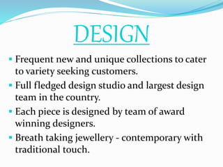 DESIGN
 Frequent new and unique collections to cater
to variety seeking customers.
 Full fledged design studio and largest design
team in the country.
 Each piece is designed by team of award
winning designers.
 Breath taking jewellery - contemporary with
traditional touch.
 