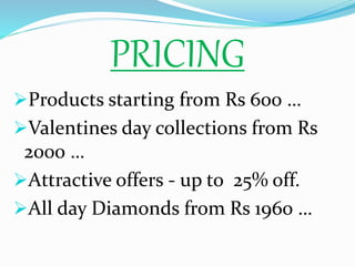 PRICING
Products starting from Rs 600 …
Valentines day collections from Rs
2000 …
Attractive offers - up to 25% off.
All day Diamonds from Rs 1960 …
 
