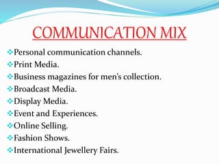 COMMUNICATION MIX
Personal communication channels.
Print Media.
Business magazines for men’s collection.
Broadcast Media.
Display Media.
Event and Experiences.
Online Selling.
Fashion Shows.
International Jewellery Fairs.
 