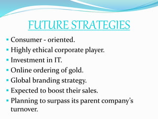 FUTURE STRATEGIES
 Consumer - oriented.
 Highly ethical corporate player.
 Investment in IT.
 Online ordering of gold.
 Global branding strategy.
 Expected to boost their sales.
 Planning to surpass its parent company’s
turnover.
 