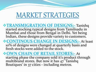 MARKET STRATEGIES
TRANSMIGRATION OF DESIGNS:- Tanishq
started stocking typical designs from Tamilnadu in
Mumbai and those from Bengal in Delhi. Yet being
Indian, these designs provide variety to customers.
CONTINOUS CHANGE IN DESIGNS:- At least
10% of designs were changed at quarterly basis and
fresh stocks were added to the stock.
OWN CHAIN OF RETAIL STORES:- At
starting phase the company sold it’s product through
multibrand stores. But now it has 47 ‘Tanishq
Boutiques’ in 37 cities - including metros.
 