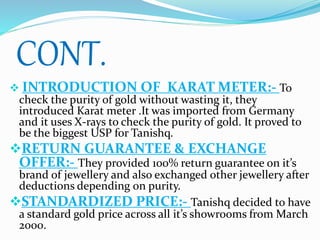 CONT.
 INTRODUCTION OF KARAT METER:- To
check the purity of gold without wasting it, they
introduced Karat meter .It was imported from Germany
and it uses X-rays to check the purity of gold. It proved to
be the biggest USP for Tanishq.
RETURN GUARANTEE & EXCHANGE
OFFER:- They provided 100% return guarantee on it’s
brand of jewellery and also exchanged other jewellery after
deductions depending on purity.
STANDARDIZED PRICE:- Tanishq decided to have
a standard gold price across all it’s showrooms from March
2000.
 