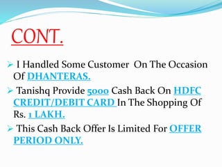 CONT.
 I Handled Some Customer On The Occasion
Of DHANTERAS.
 Tanishq Provide 5000 Cash Back On HDFC
CREDIT/DEBIT CARD In The Shopping Of
Rs. 1 LAKH.
 This Cash Back Offer Is Limited For OFFER
PERIOD ONLY.
 