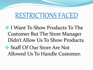 RESTRICTIONS FACED
 I Want To Show Products To The
Customer But The Store Manager
Didn’t Allow Us To Show Products.
 Staff Of Our Store Are Not
Allowed Us To Handle Customer.
 
