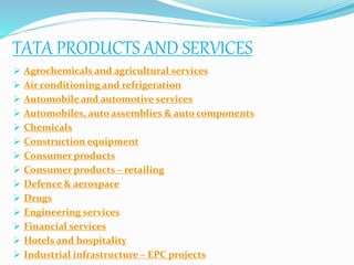 TATA PRODUCTS AND SERVICES
 Agrochemicals and agricultural services
 Air conditioning and refrigeration
 Automobile and automotive services
 Automobiles, auto assemblies & auto components
 Chemicals
 Construction equipment
 Consumer products
 Consumer products – retailing
 Defence & aerospace
 Drugs
 Engineering services
 Financial services
 Hotels and hospitality
 Industrial infrastructure – EPC projects
 