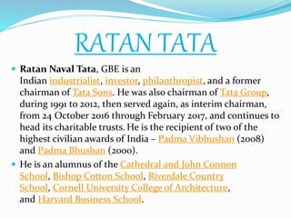 RATAN TATA
 Ratan Naval Tata, GBE is an
Indian industrialist, investor, philanthropist, and a former
chairman of Tata Sons. He was also chairman of Tata Group,
during 1991 to 2012, then served again, as interim chairman,
from 24 October 2016 through February 2017, and continues to
head its charitable trusts. He is the recipient of two of the
highest civilian awards of India – Padma Vibhushan (2008)
and Padma Bhushan (2000).
 He is an alumnus of the Cathedral and John Connon
School, Bishop Cotton School, Riverdale Country
School, Cornell University College of Architecture,
and Harvard Business School.
 