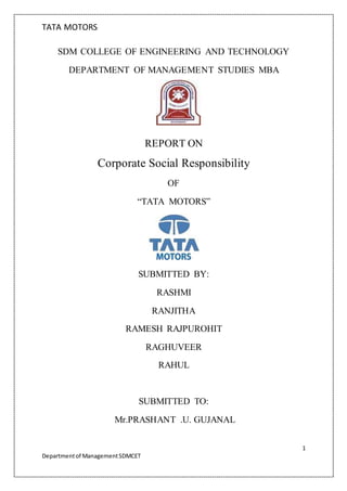 TATA MOTORS
1
Departmentof ManagementSDMCET
SDM COLLEGE OF ENGINEERING AND TECHNOLOGY
DEPARTMENT OF MANAGEMENT STUDIES MBA
REPORT ON
Corporate Social Responsibility
OF
“TATA MOTORS”
SUBMITTED BY:
RASHMI
RANJITHA
RAMESH RAJPUROHIT
RAGHUVEER
RAHUL
SUBMITTED TO:
Mr.PRASHANT .U. GUJANAL
 