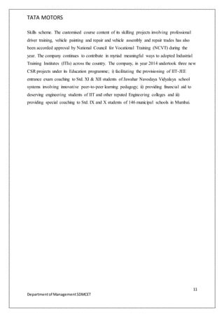 TATA MOTORS
11
Departmentof ManagementSDMCET
Skills scheme. The customised course content of its skilling projects involving professional
driver training, vehicle painting and repair and vehicle assembly and repair trades has also
been accorded approval by National Council for Vocational Training (NCVT) during the
year. The company continues to contribute in myriad meaningful ways to adopted Industrial
Training Institutes (ITIs) across the country. The company, in year 2014 undertook three new
CSR projects under its Education programme; i) facilitating the provisioning of IIT-JEE
entrance exam coaching to Std. XI & XII students of Jawahar Navodaya Vidyalaya school
systems involving innovative peer-to-peer learning pedagogy; ii) providing financial aid to
deserving engineering students of IIT and other reputed Engineering colleges and iii)
providing special coaching to Std. IX and X students of 146 municipal schools in Mumbai.
 