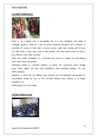 TATA MOTORS
13
Departmentof ManagementSDMCET
2)AMRUTHDHARA:
Water is not confined only to itsavailability but it is also interlinked with health of
community members. Moreover, it also has gender dimension associated with it wherein it is
customary for women to walk miles on uneven terrain, rough roads carrying pots of water
over their heads to meet water needs of their families. They often spend around six hours a
day collecting water which adversely
affects their health. Amrutdhara as a movement has resolved to capture all such drinking
water related issues and provide
customised solution to community members on priority. We consciously choose drought
prone remote villages and invite active participation from community members. We also
build community
institutions to ensure that the drinking water structures are well maintained and managed by
thecommunity. During the year, we have provided drinking water solutions to 34 villages
benefitting over
16000 people across the country.
3)VIDYADHANAM:
 
