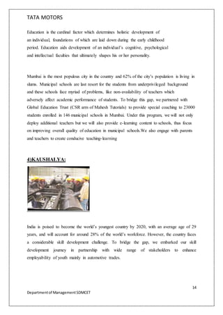 TATA MOTORS
14
Departmentof ManagementSDMCET
Education is the cardinal factor which determines holistic development of
an individual, foundations of which are laid down during the early childhood
period. Education aids development of an individual’s cognitive, psychological
and intellectual faculties that ultimately shapes his or her personality.
Mumbai is the most populous city in the country and 62% of the city’s population is living in
slums. Municipal schools are last resort for the students from underprivileged background
and these schools face myriad of problems, like non-availability of teachers which
adversely affect academic performance of students. To bridge this gap, we partnered with
Global Education Trust (CSR arm of Mahesh Tutorials) to provide special coaching to 23000
students enrolled in 146 municipal schools in Mumbai. Under this program, we will not only
deploy additional teachers but we will also provide e-learning content to schools, thus focus
on improving overall quality of education in municipal schools.We also engage with parents
and teachers to create conducive teaching-learning
4)KAUSHALYA:
India is poised to become the world’s youngest country by 2020, with an average age of 29
years, and will account for around 28% of the world’s workforce. However, the country faces
a considerable skill development challenge. To bridge the gap, we embarked our skill
development journey in partnership with wide range of stakeholders to enhance
employability of youth mainly in automotive trades.
 