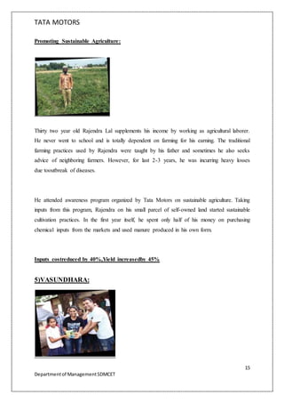 TATA MOTORS
15
Departmentof ManagementSDMCET
Promoting Sustainable Agriculture:
Thirty two year old Rajendra Lal supplements his income by working as agricultural laborer.
He never went to school and is totally dependent on farming for his earning. The traditional
farming practices used by Rajendra were taught by his father and sometimes he also seeks
advice of neighboring farmers. However, for last 2-3 years, he was incurring heavy losses
due tooutbreak of diseases.
He attended awareness program organized by Tata Motors on sustainable agriculture. Taking
inputs from this program, Rajendra on his small parcel of self-owned land started sustainable
cultivation practices. In the first year itself, he spent only half of his money on purchasing
chemical inputs from the markets and used manure produced in his own form.
Inputs costreduced by 40%,Yield increasedby 45%
5)VASUNDHARA:
 