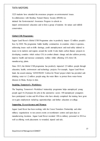 TATA MOTORS
17
Departmentof ManagementSDMCET
3225 students have attended the awareness program on environmental issues.
In collaboration with Bombay Natural History Society (BNHS) we
initiated the Environmental Awareness Program in schools to
impart environmental education and to form a group of students for nature and wildlife
conservation.
Global CSR Programme:
Jaguar Land Rover's Global CSR Programme aims to positively impact 12 million people's
lives by 2020. The programme builds healthy communities in countries where it operates,
addressing issues such as skills shortage, youth unemployment and road safety tailored to
issues in its markets and regions around the world. It also funds carbon finance projects in
developing countries which reduce CO2 to combat climate change and also address poverty,
improve health and increase community welfare whilst offsetting CO2 form UK
manufacuring plants.
Since 2013, the Global CSR programme has positively impacted 2.9 million people through
education, health, environment and technology projects. For example, Jaguar Land Rover
funds the award-winning 'LIFESTRAW Carbon for Water' project which has provided safe
drinking water to 1.2 million people using the water filters to protect from water-borne
diseases in Busia, Kenya to date.
Inspiring Tomorrow's Workforce:
The 'Inspiring Tomorrow's Workforce' traineeship programme helps unemployed young
people aged 16-24 prepare for jobs in the automotive sector. 100 unemployed youngsters
have participated to date and 80 of those who have already completed the training have gone
on to gain employment including apprenticeships and further education at college.
Supporting Ex-servicemen and Women:
Jaguar Land Rover has been working with the Career Transition Partnership and other
military organisations to run careers events at resettlement centres and open days at
manufacturing locations. Jaguar Land Rover recruited 100 ex-military personnel in 2014 as
well as offering work placements to wounded, injured and sick.
 