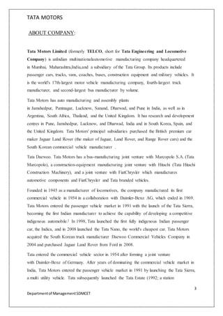 TATA MOTORS
3
Departmentof ManagementSDMCET
ABOUT COMPANY:
Tata Motors Limited (formerly TELCO, short for Tata Engineering and Locomotive
Company) is anIndian multinationalautomotive manufacturing company headquartered
in Mumbai, Maharashtra,India,and a subsidiary of the Tata Group. Its products include
passenger cars, trucks, vans, coaches, buses, construction equipment and military vehicles. It
is the world's 17th-largest motor vehicle manufacturing company, fourth-largest truck
manufacturer, and second-largest bus manufacturer by volume.
Tata Motors has auto manufacturing and assembly plants
in Jamshedpur, Pantnagar, Lucknow, Sanand, Dharwad, and Pune in India, as well as in
Argentina, South Africa, Thailand, and the United Kingdom. It has research and development
centres in Pune, Jamshedpur, Lucknow, and Dharwad, India and in South Korea, Spain, and
the United Kingdom. Tata Motors' principal subsidiaries purchased the British premium car
maker Jaguar Land Rover (the maker of Jaguar, Land Rover, and Range Rover cars) and the
South Korean commercial vehicle manufacturer .
Tata Daewoo. Tata Motors has a bus-manufacturing joint venture with Marcopolo S.A. (Tata
Marcopolo), a construction-equipment manufacturing joint venture with Hitachi (Tata Hitachi
Construction Machinery), and a joint venture with FiatChrysler which manufactures
automotive components and FiatChrysler and Tata branded vehicles.
Founded in 1945 as a manufacturer of locomotives, the company manufactured its first
commercial vehicle in 1954 in a collaboration with Daimler-Benz AG, which ended in 1969.
Tata Motors entered the passenger vehicle market in 1991 with the launch of the Tata Sierra,
becoming the first Indian manufacturer to achieve the capability of developing a competitive
indigenous automobile.] In 1998, Tata launched the first fully indigenous Indian passenger
car, the Indica, and in 2008 launched the Tata Nano, the world's cheapest car. Tata Motors
acquired the South Korean truck manufacturer Daewoo Commercial Vehicles Company in
2004 and purchased Jaguar Land Rover from Ford in 2008.
Tata entered the commercial vehicle sector in 1954 after forming a joint venture
with Daimler-Benz of Germany. After years of dominating the commercial vehicle market in
India, Tata Motors entered the passenger vehicle market in 1991 by launching the Tata Sierra,
a multi utility vehicle. Tata subsequently launched the Tata Estate (1992; a station
 