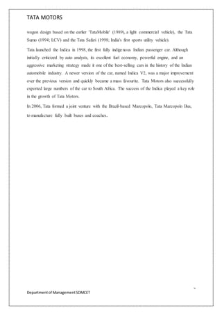 TATA MOTORS
4
Departmentof ManagementSDMCET
wagon design based on the earlier 'TataMobile' (1989), a light commercial vehicle), the Tata
Sumo (1994; LCV) and the Tata Safari (1998; India's first sports utility vehicle).
Tata launched the Indica in 1998, the first fully indigenous Indian passenger car. Although
initially criticized by auto analysts, its excellent fuel economy, powerful engine, and an
aggressive marketing strategy made it one of the best-selling cars in the history of the Indian
automobile industry. A newer version of the car, named Indica V2, was a major improvement
over the previous version and quickly became a mass favourite. Tata Motors also successfully
exported large numbers of the car to South Africa. The success of the Indica played a key role
in the growth of Tata Motors.
In 2006, Tata formed a joint venture with the Brazil-based Marcopolo, Tata Marcopolo Bus,
to manufacture fully built buses and coaches.
 